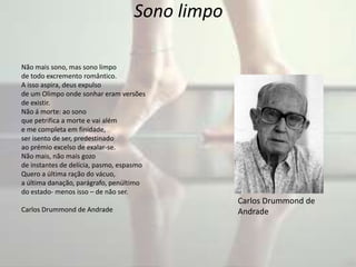 Sono limpo
Não mais sono, mas sono limpo
de todo excremento romântico.
A isso aspira, deus expulso
de um Olimpo onde sonhar eram versões
de existir.
Não á morte: ao sono
que petrifica a morte e vai além
e me completa em finidade,
ser isento de ser, predestinado
ao prémio excelso de exalar-se.
Não mais, não mais gozo
de instantes de delícia, pasmo, espasmo
Quero a última ração do vácuo,
a última danação, parágrafo, penúltimo
do estado- menos isso – de não ser.
Carlos Drummond de Andrade
Carlos Drummond de
Andrade
 