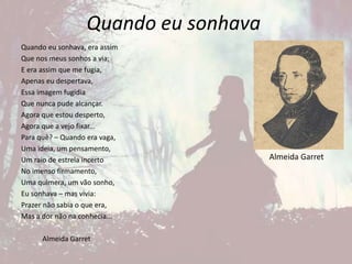 Quando eu sonhava
Quando eu sonhava, era assim
Que nos meus sonhos a via;
E era assim que me fugia,
Apenas eu despertava,
Essa imagem fugidia
Que nunca pude alcançar.
Agora que estou desperto,
Agora que a vejo fixar...
Para quê? – Quando era vaga,
Uma ideia, um pensamento,
Um raio de estrela incerto
No imenso firmamento,
Uma quimera, um vão sonho,
Eu sonhava – mas vivia:
Prazer não sabia o que era,
Mas a dor não na conhecia...
Almeida Garret
Almeida Garret
 