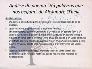 Análise do poema “Há palavras que
nos beijam” de Alexandre O’neill
Análise externa:
• O poema é constituído por 5 estrofes de 4 versos, classificando-se de
quadras.
• Quanto á rima, é apresentado o esquema rimático
abcb/aded/fghg/ijlj/mnon, rimando o 1º verso da 1ª estrofe com o 1º
verso da 2ª estrofe (“beijam”), rima intercalada. Na 1ª estrofe temos a
rima do 2º verso com o 4º verso (rima cruzada), sendo o 3º verso solto. Na
2ª estrofe ocorre a mesma sequência. Na 3ª, 4ª e 5ª estrofe ocorre a rima
do 2º e 4º verso, sendo uma rima cruzada e o 1º e 3º verso são versos
soltos.
• Quanto ao número de sílabas métricas todos os vinte versos são
constituídos por 7 sílabas métricas, sendo redondilhas maiores ou
heptassilabos.
 