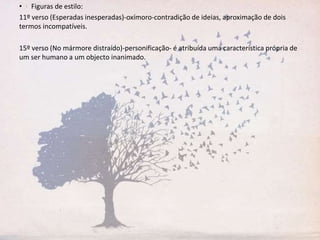 • Figuras de estilo:
11º verso (Esperadas inesperadas)-oxímoro-contradição de ideias, aproximação de dois
termos incompatíveis.
15º verso (No mármore distraído)-personificação- é atribuída uma característica própria de
um ser humano a um objecto inanimado.
 