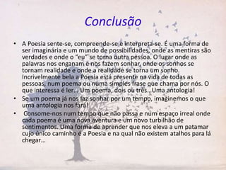 Conclusão
• A Poesia sente-se, compreende-se e interpreta-se. É uma forma de
ser imaginária e um mundo de possibilidades, onde as mentiras são
verdades e onde o “eu” se torna outra pessoa. O lugar onde as
palavras nos enganam e nos fazem sonhar, onde os sonhos se
tornam realidade e onde a realidade se torna um sonho.
Incrivelmente bela a Poesia está presente na vida de todas as
pessoas, num poema ou numa simples frase que chama por nós. O
que interessa é ler… Um poema, dois ou três…Uma antologia!
• Se um poema já nos faz sonhar por um tempo, imaginemos o que
uma antologia nos fará!
• Consome-nos num tempo que não passa e num espaço irreal onde
cada poema é uma nova aventura e um novo turbilhão de
sentimentos. Uma forma de aprender que nos eleva a um patamar
cujo único caminho é a Poesia e na qual não existem atalhos para lá
chegar…
 