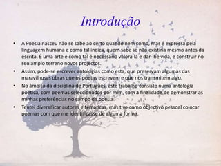 Introdução
• A Poesia nasceu não se sabe ao certo quando nem como, mas é expressa pela
linguagem humana e como tal indica, quem sabe se não existiria mesmo antes da
escrita. É uma arte e como tal é necessário valora-la e dar-lhe vida, e construir no
seu amplo terreno novos projectos.
• Assim, pode-se escrever antologias como esta, que preservam algumas das
maravilhosas obras que os poetas escrevem e que nos transmitem algo.
• No âmbito da disciplina de Português, este trabalho consiste numa antologia
poética, com poemas seleccionados por mim, com a finalidade de demonstrar as
minhas preferências no campo da poesia.
• Tentei diversificar autores e temáticas, mas tive como objectivo pessoal colocar
poemas com que me identificasse de alguma forma.
 