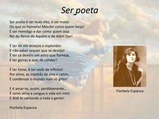 Ser poeta
Ser poeta é ser mais alto, é ser maior
Do que os homens! Morder como quem beija!
É ser mendigo e dar como quem seja
Rei do Reino de Aquém e de Além Dor!
É ter de mil desejos o esplendor
E não saber sequer que se deseja!
É ter cá dentro um astro que flameja,
É ter garras e asas de condor!
É ter fome, é ter sede de Infinito!
Por elmo, as manhãs de oiro e cetim…
É condensar o mundo num só grito!
E é amar-te, assim, perdidamente…
É seres alma e sangue e vida em mim
E dizê-lo cantando a toda a gente!
Florbela Espanca
Florbela Espanca
 