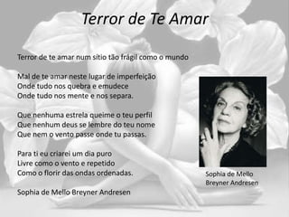 Terror de Te Amar
Terror de te amar num sítio tão frágil como o mundo
Mal de te amar neste lugar de imperfeição
Onde tudo nos quebra e emudece
Onde tudo nos mente e nos separa.
Que nenhuma estrela queime o teu perfil
Que nenhum deus se lembre do teu nome
Que nem o vento passe onde tu passas.
Para ti eu criarei um dia puro
Livre como o vento e repetido
Como o florir das ondas ordenadas.
Sophia de Mello Breyner Andresen
Sophia de Mello
Breyner Andresen
 