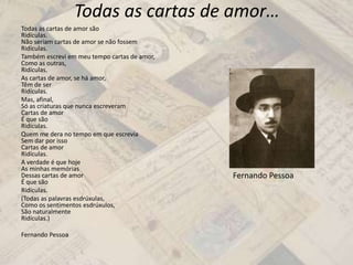 Todas as cartas de amor…
Todas as cartas de amor são
Ridículas.
Não seriam cartas de amor se não fossem
Ridículas.
Também escrevi em meu tempo cartas de amor,
Como as outras,
Ridículas.
As cartas de amor, se há amor,
Têm de ser
Ridículas.
Mas, afinal,
Só as criaturas que nunca escreveram
Cartas de amor
É que são
Ridículas.
Quem me dera no tempo em que escrevia
Sem dar por isso
Cartas de amor
Ridículas.
A verdade é que hoje
As minhas memórias
Dessas cartas de amor
É que são
Ridículas.
(Todas as palavras esdrúxulas,
Como os sentimentos esdrúxulos,
São naturalmente
Ridículas.)
Fernando Pessoa
Fernando Pessoa
 