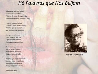 Há Palavras que Nos Beijam
Há palavras que nos beijam
Como se tivessem boca.
Palavras de amor, de esperança,
De imenso amor, de esperança louca.
Palavras nuas que beijas
Quando a noite perde o rosto;
Palavras que se recusam
Aos muros do teu desgosto.
De repente coloridas
Entre palavras sem cor,
Esperadas inesperadas
Como a poesia ou o amor.
(O nome de quem se ama
Letra a letra revelado
No mármore distraído
No papel abandonado)
Palavras que nos transportam
Aonde a noite é mais forte,
Ao silêncio dos amantes
Abraçados contra a morte.
Alexandre O'Neill
Alexandre O'Neill
 