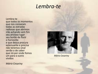 Lembra-te
Lembra-te
que todos os momentos
que nos coroaram
todas as estradas
radiosas que abrimos
irão achando sem fim
seu ansioso lugar
seu botão de florir
o horizonte
e que dessa procura
extenuante e precisa
não teremos sinal
senão o de saber
que irá por onde fomos
um para o outro
vividos
Mário Cesariny
Mário Cesariny
 