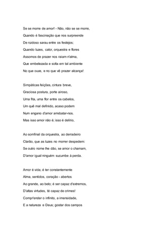 Se se morre de amor! - Não, não se se morre, 
Quando é fascinação que nos surpreende 
De ruidoso sarau entre os festejos; 
Quando luzes, calor, orquestra e flores 
Assomos de prazer nos raiam n'alma, 
Que embelezada e solta em tal ambiente 
No que ouve, e no que vê prazer alcança! 
Simpáticas feições, cintura breve, 
Graciosa postura, porte airoso, 
Uma fita, uma flor entre os cabelos, 
Um quê mal definido, acaso podem 
Num engano d'amor arrebatar-nos. 
Mas isso amor não é; isso é delírio, 
Ao somfinal da orquestra, ao derradeiro 
Clarão, que as luzes no morrer despedem: 
Se outro nome lhe dão, se amor o chamam, 
D'amor igual ninguém sucumbe à perda. 
Amor é vida; é ter constantemente 
Alma, sentidos, coração - abertos 
Ao grande, ao belo; é ser capaz d'extremos, 
D'altas virtudes, té capaz de crimes! 
Compr'ender o infinito, a imensidade, 
E a natureza e Deus; gostar dos campos 
 