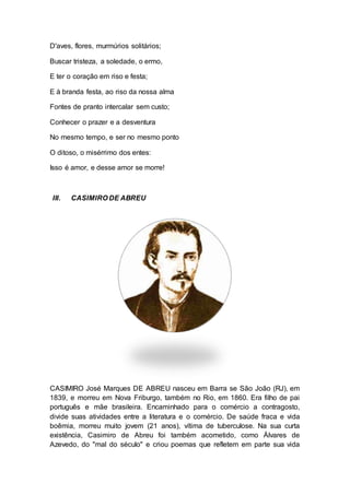 D'aves, flores, murmúrios solitários; 
Buscar tristeza, a soledade, o ermo, 
E ter o coração em riso e festa; 
E à branda festa, ao riso da nossa alma 
Fontes de pranto intercalar sem custo; 
Conhecer o prazer e a desventura 
No mesmo tempo, e ser no mesmo ponto 
O ditoso, o misérrimo dos entes: 
Isso é amor, e desse amor se morre! 
III. CASIMIRO DE ABREU 
CASIMIRO José Marques DE ABREU nasceu em Barra se São João (RJ), em 
1839, e morreu em Nova Friburgo, também no Rio, em 1860. Era filho de pai 
português e mãe brasileira. Encaminhado para o comércio a contragosto, 
divide suas atividades entre a literatura e o comércio. De saúde fraca e vida 
boêmia, morreu muito jovem (21 anos), vítima de tuberculose. Na sua curta 
existência, Casimiro de Abreu foi também acometido, como Álvares de 
Azevedo, do "mal do século" e criou poemas que refletem em parte sua vida 
 