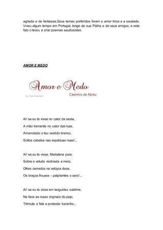 agitada e de fantasias.Seus temas preferidos foram o amor lírico e a saudade. 
Viveu algum tempo em Portugal, longe de sua Pátria e de seus amigos, e este 
fato o levou a criar poemas saudosistas. 
AMOR E MEDO 
Ai! se eu te visse no calor da sesta, 
A mão tremente no calor das tuas, 
Amarrotado o teu vestido branco, 
Soltos cabelos nas espáduas nuas!... 
Ai! se eu te visse, Madalena pura; 
Sobre o veludo reclinada a meio, 
Olhos cerrados na volúpia doce, 
Os braços frouxos - palpitantes o seio!... 
Ai! se eu te visse em languidez sublime, 
Na face as rosas virginais do pejo, 
Trêmula a fala a protestar baixinho... 
 