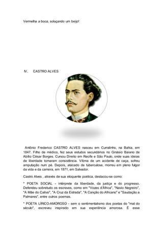 Vermelha a boca, soluçando um beijo! 
IV. CASTRO ALVES 
Antônio Frederico CASTRO ALVES nasceu em Curralinho, na Bahia, em 
1847. Filho de médico, fez seus estudos secundários no Ginásio Baiano de 
Abílio César Borges. Cursou Direito em Recife e São Paulo, onde suas ideias 
de liberdade tomaram consistência. Vítima de um acidente de caça, sofreu 
amputação num pé. Depois, atacado de tuberculose, morreu em pleno fulgor 
da vida e da carreira, em 1871, em Salvador. 
Castro Alves , através de sua eloquente poética, destacou-se como: 
* POETA SOCIAL - intérprete da liberdade, da justiça e do progresso. 
Defendeu sobretudo os escravos, como em "Vozes d'África", "Navio Negreiro", 
"A Mãe do Cativo", "A Cruz da Estrada", "A Canção do Africano" e "Saudação a 
Palmares", entre outros poemas. 
* POETA LÍRICO-AMOROSO - sem o sentimentalismo dos poetas do "mal do 
século", escreveu inspirado em sua experiência amorosa. É esse 
 