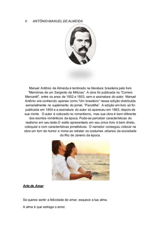 V. ANTÔNIO MANUEL DE ALMEIDA 
Manuel Antônio de Almeida é lembrado na literatura brasileira pelo livro 
“Memórias de um Sargento de Milícias”. A obra foi publicada no “Correio 
Mercantil”, entre os anos de 1852 e 1853, sem a assinatura do autor. Manuel 
Antônio era conhecido apenas como “Um brasileiro” nessa edição distribuída 
semanalmente no suplemento do jornal, “Pacotilha”. A edição em livro só foi 
publicada em 1854 e a assinatura do autor só apareceu em 1863, depois de 
sua morte. O autor é colocado no romantismo, mas sua obra é bem diferente 
dos escritos românticos da época. Pode-se perceber características do 
realismo em seu texto.O estilo apresentado em seu único livro é bem direto, 
coloquial e com características jornalísticas. O narrador conseguiu colocar na 
obra um tom de humor e ironia ao retratar os costumes urbanos da sociedade 
do Rio de Janeiro da época. 
Arte de Amar 
Se queres sentir a felicidade de amar, esquece a tua alma. 
A alma é que estraga o amor. 
 
