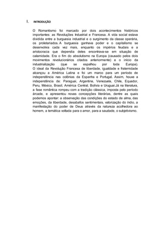 I. INTRODUÇÂO 
O Romantismo foi marcado por dois acontecimentos históricos 
importantes: as Revoluções Industrial e Francesa. A vida social estava 
dividida entre a burguesia industrial e o surgimento da classe operária, 
os proletariados. A burguesia ganhava poder e o capitalismo se 
desenvolvia cada vez mais, enquanto os impérios feudais e a 
aristocracia que dependia deles encontrava-se em situação de 
calamidade. Era o fim do absolutismo na Europa (causado pelos dois 
movimentos revolucionários citados anteriormente) e o início da 
industrialização (que se espalhou por toda Europa). 
O ideal da Revolução Francesa de liberdade, igualdade e fraternidade 
alcançou a América Latina e foi um marco para um período de 
independência nas colônias da Espanha e Portugal. Assim, houve a 
independência de: Paraguai, Argentina, Venezuela, Chile, Equador, 
Peru, México, Brasil, América Central, Bolívia e Uruguai.Já na literatura, 
a fase romântica rompeu com a tradição clássica, imposta pelo período 
árcade, e apresentou novas concepções literárias, dentre as quais 
podemos apontar: a observação das condições do estado de alma, das 
emoções, da liberdade, desabafos sentimentais, valorização do índio, a 
manifestação do poder de Deus através da natureza acolhedora ao 
homem, a temática voltada para o amor, para a saudade, o subjetivismo. 
 