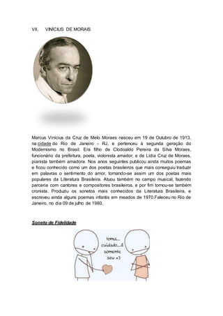 VII. VINÍCIUS DE MORAIS 
Marcus Vinícius da Cruz de Melo Moraes nasceu em 19 de Outubro de 1913, 
na cidade do Rio de Janeiro - RJ, e pertenceu à segunda geração do 
Modernismo no Brasil. Era filho de Clodoaldo Pereira da Silva Moraes, 
funcionário da prefeitura, poeta, violonista amador, e de Lídia Cruz de Moraes, 
pianista também amadora. Nos anos seguintes publicou ainda muitos poemas 
e ficou conhecido como um dos poetas brasileiros que mais conseguiu traduzir 
em palavras o sentimento do amor, tornando-se assim um dos poetas mais 
populares da Literatura Brasileira. Atuou também no campo musical, fazendo 
parceria com cantores e compositores brasileiros, e por fim tornou-se também 
cronista. Produziu os sonetos mais conhecidos da Literatura Brasileira, e 
escreveu ainda alguns poemas infantis em meados de 1970.Faleceu no Rio de 
Janeiro, no dia 09 de julho de 1980. 
Soneto de Fidelidade 
 