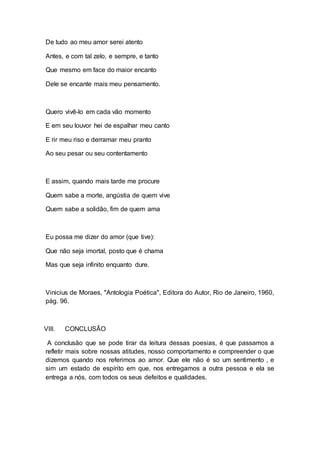 De tudo ao meu amor serei atento 
Antes, e com tal zelo, e sempre, e tanto 
Que mesmo em face do maior encanto 
Dele se encante mais meu pensamento. 
Quero vivê-lo em cada vão momento 
E em seu louvor hei de espalhar meu canto 
E rir meu riso e derramar meu pranto 
Ao seu pesar ou seu contentamento 
E assim, quando mais tarde me procure 
Quem sabe a morte, angústia de quem vive 
Quem sabe a solidão, fim de quem ama 
Eu possa me dizer do amor (que tive): 
Que não seja imortal, posto que é chama 
Mas que seja infinito enquanto dure. 
Vinicius de Moraes, "Antologia Poética", Editora do Autor, Rio de Janeiro, 1960, 
pág. 96. 
VIII. CONCLUSÂO 
A conclusão que se pode tirar da leitura dessas poesias, é que passamos a 
refletir mais sobre nossas atitudes, nosso comportamento e compreender o que 
dizemos quando nos referimos ao amor. Que ele não é so um sentimento , e 
sim um estado de espírito em que, nos entregamos a outra pessoa e ela se 
entrega a nós, com todos os seus defeitos e qualidades. 
 