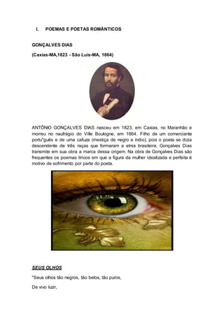 I. POEMAS E POETAS ROMÂNTICOS 
GONÇALVES DIAS 
(Caxias-MA,1823 - São Luís-MA, 1864) 
ANTÔNIO GONÇALVES DIAS nasceu em 1823, em Caxias, no Maranhão e 
morreu no naufrágio do Ville Boulogne, em 1864. Filho de um comerciante 
portu"guês e de uma cafuza (mestiça de negro e índio), pois o poeta se dizia 
descendente de três raças que formaram a etnia brasileira. Gonçalves Dias 
transmite em sua obra a marca dessa origem. Na obra de Gonçalves Dias são 
frequentes os poemas líricos em que a figura da mulher idealizada e perfeita é 
motivo de sofrimento por parte do poeta. 
SEUS OLHOS 
"Seus olhos tão negros, tão belos, tão puros, 
De vivo luzir, 
 