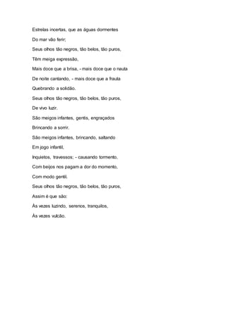 Estrelas incertas, que as águas dormentes 
Do mar vão ferir; 
Seus olhos tão negros, tão belos, tão puros, 
Têm meiga expressão, 
Mais doce que a brisa, - mais doce que o nauta 
De noite cantando, - mais doce que a frauta 
Quebrando a solidão. 
Seus olhos tão negros, tão belos, tão puros, 
De vivo luzir. 
São meigos infantes, gentis, engraçados 
Brincando a sorrir. 
São meigos infantes, brincando, saltando 
Em jogo infantil, 
Inquietos, travessos; - causando tormento, 
Com beijos nos pagam a dor do momento, 
Com modo gentil. 
Seus olhos tão negros, tão belos, tão puros, 
Assim é que são: 
Às vezes luzindo, serenos, tranquilos, 
Às vezes vulcão. 
 