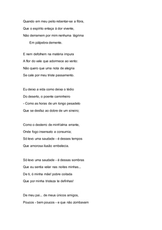 Quando em meu peito rebentar-se a fibra, 
Que o espírito enlaça à dor vivente, 
Não derramem por mim nenhuma lágrima 
Em pálpebra demente. 
E nem defolhem na matéria impura 
A flor do vale que adormece ao vento: 
Não quero que uma nota de alegria 
Se cale por meu triste passamento. 
Eu deixo a vida como deixa o tédio 
Do deserto, o poente caminheiro 
- Como as horas de um longo pesadelo 
Que se desfaz ao dobre de um sineiro; 
Como o desterro de minh'alma errante, 
Onde fogo insensato a consumia; 
Só levo uma saudade - é desses tempos 
Que amorosa ilusão embelecia. 
Só levo uma saudade - é dessas sombras 
Que eu sentia velar nas noites minhas... 
De ti, ó minha mãe! pobre coitada 
Que por minha tristeza te definhas! 
De meu pai... de meus únicos amigos, 
Poucos - bem poucos - e que não zombavam 
 