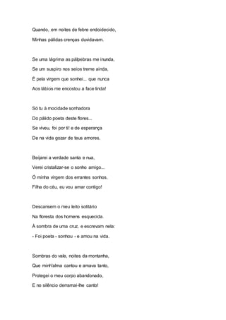 Quando, em noites de febre endoidecido, 
Minhas pálidas crenças duvidavam. 
Se uma lágrima as pálpebras me inunda, 
Se um suspiro nos seios treme ainda, 
É pela virgem que sonhei... que nunca 
Aos lábios me encostou a face linda! 
Só tu à mocidade sonhadora 
Do pálido poeta deste flores... 
Se viveu, foi por ti! e de esperança 
De na vida gozar de teus amores. 
Beijarei a verdade santa e nua, 
Verei cristalizar-se o sonho amigo... 
Ó minha virgem dos errantes sonhos, 
Filha do céu, eu vou amar contigo! 
Descansem o meu leito solitário 
Na floresta dos homens esquecida. 
À sombra de uma cruz, e escrevam nela: 
- Foi poeta - sonhou - e amou na vida. 
Sombras do vale, noites da montanha, 
Que minh'alma cantou e amava tanto, 
Protegei o meu corpo abandonado, 
E no silêncio derramai-lhe canto! 
 
