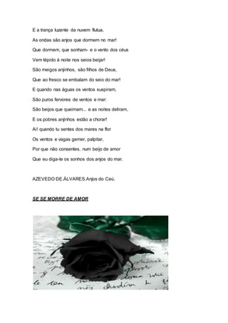 E a trança luzente da nuvem flutua, 
As ondas são anjos que dormem no mar! 
Que dormem, que sonham- e o vento dos céus 
Vem tépido à noite nos seios beijar! 
São meigos anjinhos, são filhos de Deus, 
Que ao fresco se embalam do seio do mar! 
E quando nas águas os ventos suspiram, 
São puros fervores de ventos e mar: 
São beijos que queimam... e as noites deliram, 
E os pobres anjinhos estão a chorar! 
Ai! quando tu sentes dos mares na flor 
Os ventos e vagas gemer, palpitar, 
Por que não consentes, num beijo de amor 
Que eu diga-te os sonhos dos anjos do mar. 
AZEVEDO DE.ÀLVARES.Anjos do Ceú. 
SE SE MORRE DE AMOR 
 