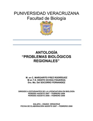 PUNIVERSIDAD VERACRUZANA
     Facultad de Biología




          ANTOLOGÍA
    “PROBLEMAS BIOLÓGICOS
         REGIONALES”



       M. en C. MARGARITO PÁEZ RODRÍGUEZ
        M en T.E. EEDITH OCHOA FIGUEROA
        Dra. Ma. Del SOCORRO FERNANDEZ



 DIRIGIDO A ESTUDIANTES DE LA LICENCIATURA EN BIOLOGÍA
           PERÍODO AGOSTO 2007 – FEBRERO 2008
           PERÍODO AGOSTO 2008 – FEBRERO 2009



              XALAPA – EQUEZ. VERACRUZ
   FECHA DE ELABORACIÓN AGOSTO 2007 – FEBRERO 2008
 