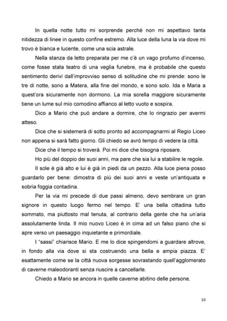 10
In quella notte tutto mi sorprende perché non mi aspettavo tanta
nitidezza di linee in questo confine estremo. Alla luce della luna la via dove mi
trovo è bianca e lucente, come una scia astrale.
Nella stanza da letto preparata per me c’è un vago profumo d’incenso,
come fosse stata teatro di una veglia funebre, ma è probabile che questo
sentimento derivi dall’improvviso senso di solitudine che mi prende: sono le
tre di notte, sono a Matera, alla fine del mondo, e sono solo. Ida e Maria a
quest’ora sicuramente non dormono. La mia sorella maggiore sicuramente
tiene un lume sul mio comodino affianco al letto vuoto e sospira.
Dico a Mario che può andare a dormire, che lo ringrazio per avermi
atteso.
Dice che si sistemerà di sotto pronto ad accompagnarmi al Regio Liceo
non appena si sarà fatto giorno. Gli chiedo se avrò tempo di vedere la città.
Dice che il tempo si troverà. Poi mi dice che bisogna riposare.
Ho più del doppio dei suoi anni, ma pare che sia lui a stabilire le regole.
Il sole è già alto e lui è già in piedi da un pezzo. Alla luce piena posso
guardarlo per bene: dimostra di più dei suoi anni e veste un’antiquata e
sobria foggia contadina.
Per la via mi precede di due passi almeno, devo sembrare un gran
signore in questo luogo fermo nel tempo. E’ una bella cittadina tutto
sommato, ma piuttosto mal tenuta, al contrario della gente che ha un’aria
assolutamente linda. Il mio nuovo Liceo è in cima ad un falso piano che si
apre verso un paesaggio inquietante e primordiale.
I “sassi” chiarisce Mario. E me lo dice spingendomi a guardare altrove,
in fondo alla via dove si sta costruendo una bella e ampia piazza. E’
esattamente come se la città nuova sorgesse sovrastando quell’agglomerato
di caverne maleodoranti senza riuscire a cancellarle.
Chiedo a Mario se ancora in quelle caverne abitino delle persone.
 