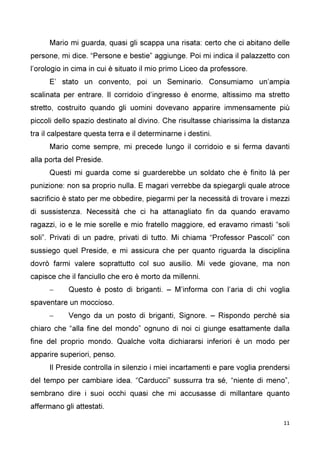 11
Mario mi guarda, quasi gli scappa una risata: certo che ci abitano delle
persone, mi dice. “Persone e bestie” aggiunge. Poi mi indica il palazzetto con
l’orologio in cima in cui è situato il mio primo Liceo da professore.
E’ stato un convento, poi un Seminario. Consumiamo un’ampia
scalinata per entrare. Il corridoio d’ingresso è enorme, altissimo ma stretto
stretto, costruito quando gli uomini dovevano apparire immensamente più
piccoli dello spazio destinato al divino. Che risultasse chiarissima la distanza
tra il calpestare questa terra e il determinarne i destini.
Mario come sempre, mi precede lungo il corridoio e si ferma davanti
alla porta del Preside.
Questi mi guarda come si guarderebbe un soldato che è finito là per
punizione: non sa proprio nulla. E magari verrebbe da spiegargli quale atroce
sacrificio è stato per me obbedire, piegarmi per la necessità di trovare i mezzi
di sussistenza. Necessità che ci ha attanagliato fin da quando eravamo
ragazzi, io e le mie sorelle e mio fratello maggiore, ed eravamo rimasti “soli
soli”. Privati di un padre, privati di tutto. Mi chiama “Professor Pascoli” con
sussiego quel Preside, e mi assicura che per quanto riguarda la disciplina
dovrò farmi valere soprattutto col suo ausilio. Mi vede giovane, ma non
capisce che il fanciullo che ero è morto da millenni.
– Questo è posto di briganti. – M’informa con l’aria di chi voglia
spaventare un moccioso.
– Vengo da un posto di briganti, Signore. – Rispondo perché sia
chiaro che “alla fine del mondo” ognuno di noi ci giunge esattamente dalla
fine del proprio mondo. Qualche volta dichiararsi inferiori è un modo per
apparire superiori, penso.
Il Preside controlla in silenzio i miei incartamenti e pare voglia prendersi
del tempo per cambiare idea. “Carducci” sussurra tra sé, “niente di meno”,
sembrano dire i suoi occhi quasi che mi accusasse di millantare quanto
affermano gli attestati.
 