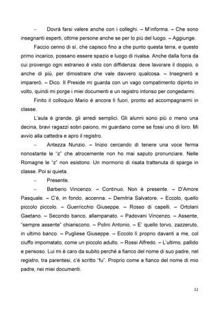 12
– Dovrà farsi valere anche con i colleghi. – M’informa. – Che sono
insegnanti esperti, ottime persone anche se per lo più del luogo. – Aggiunge.
Faccio cenno di sì, che capisco fino a che punto questa terra, e questo
primo incarico, possano essere spazio e luogo di rivalsa. Anche dalla forra da
cui provengo ogni estraneo è visto con diffidenza: deve lavorare il doppio, o
anche di più, per dimostrare che vale davvero qualcosa. – Insegnerò e
imparerò. – Dico. Il Preside mi guarda con un vago compatimento dipinto in
volto, quindi mi porge i miei documenti e un registro intonso per congedarmi.
Finito il colloquio Mario è ancora lì fuori, pronto ad accompagnarmi in
classe.
L’aula è grande, gli arredi semplici. Gli alunni sono più o meno una
decina, bravi ragazzi sobri paiono, mi guardano come se fossi uno di loro. Mi
avvio alla cattedra e apro il registro.
– Antezza Nunzio. – Inizio cercando di tenere una voce ferma
nonostante le “z” che atrocemente non ho mai saputo pronunciare. Nelle
Romagne le “z” non esistono. Un mormorio di risata trattenuta di sparge in
classe. Poi si quieta.
– Presente.
– Barberio Vincenzo. – Continuo. Non è presente. – D’Amore
Pasquale. – C’è, in fondo, accenna. – Demitria Salvatore. – Eccolo, quello
piccolo piccolo. – Guerricchio Giuseppe. – Rosso di capelli. – Ortolani
Gaetano. – Secondo banco, allampanato. – Padovani Vincenzo. – Assente,
“sempre assente” chiariscono. – Polini Antonio. – E’ quello torvo, zazzeruto,
in ultimo banco. – Pugliese Giuseppe. – Eccolo lì proprio davanti a me, col
ciuffo impomatato, come un piccolo adulto. – Rossi Alfredo. – L’ultimo, pallido
e pensoso. Lui mi è caro da subito perché a fianco del nome di suo padre, nel
registro, tra parentesi, c’è scritto “fu”. Proprio come a fianco del nome di mio
padre, nei miei documenti.
 