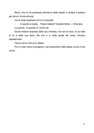13
Mario, che mi ha preceduto all’interno della classe, è andato a sedersi
per terra in fondo all’aula.
Vorrei dirgli qualcosa ma lui mi precede:
– Io ascolto e basta… Posso restare? Vizziello Mario. – Chiarisce.
Lo guardo, mi guarda. E’ come me.
Dovrei essere sorpreso dalla sua richiesta, ma non lo sono. Io so tutto
di lui e della sua fame che non è in nulla quella del corpo. Dovevo
aspettarmelo.
Faccio cenno che può restare.
Poi mi volto verso la lavagna e, per presentarmi alla classe, scrivo il mio
nome…
 