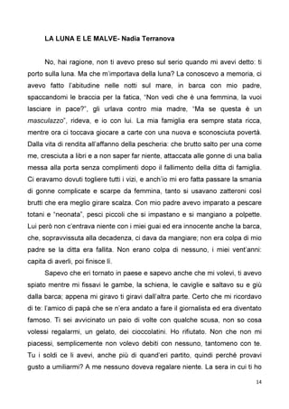 14
LA LUNA E LE MALVE- Nadia Terranova
No, hai ragione, non ti avevo preso sul serio quando mi avevi detto: ti
porto sulla luna. Ma che m’importava della luna? La conoscevo a memoria, ci
avevo fatto l’abitudine nelle notti sul mare, in barca con mio padre,
spaccandomi le braccia per la fatica, “Non vedi che è una femmina, la vuoi
lasciare in pace?”, gli urlava contro mia madre, “Ma se questa è un
masculazzo”, rideva, e io con lui. La mia famiglia era sempre stata ricca,
mentre ora ci toccava giocare a carte con una nuova e sconosciuta povertà.
Dalla vita di rendita all’affanno della pescheria: che brutto salto per una come
me, cresciuta a libri e a non saper far niente, attaccata alle gonne di una balia
messa alla porta senza complimenti dopo il fallimento della ditta di famiglia.
Ci eravamo dovuti togliere tutti i vizi, e anch’io mi ero fatta passare la smania
di gonne complicate e scarpe da femmina, tanto si usavano zatteroni così
brutti che era meglio girare scalza. Con mio padre avevo imparato a pescare
totani e “neonata”, pesci piccoli che si impastano e si mangiano a polpette.
Lui però non c’entrava niente con i miei guai ed era innocente anche la barca,
che, sopravvissuta alla decadenza, ci dava da mangiare; non era colpa di mio
padre se la ditta era fallita. Non erano colpa di nessuno, i miei vent’anni:
capita di averli, poi finisce lì.
Sapevo che eri tornato in paese e sapevo anche che mi volevi, ti avevo
spiato mentre mi fissavi le gambe, la schiena, le caviglie e saltavo su e giù
dalla barca; appena mi giravo ti giravi dall’altra parte. Certo che mi ricordavo
di te: l’amico di papà che se n’era andato a fare il giornalista ed era diventato
famoso. Ti sei avvicinato un paio di volte con qualche scusa, non so cosa
volessi regalarmi, un gelato, dei cioccolatini. Ho rifiutato. Non che non mi
piacessi, semplicemente non volevo debiti con nessuno, tantomeno con te.
Tu i soldi ce li avevi, anche più di quand’eri partito, quindi perché provavi
gusto a umiliarmi? A me nessuno doveva regalare niente. La sera in cui ti ho
 