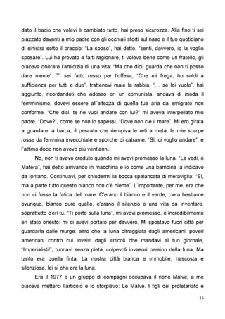 15
dato il bacio che volevi è cambiato tutto, hai preso sicurezza. Alla fine ti sei
piazzato davanti a mio padre con gli occhiali storti sul naso e il tuo quotidiano
di sinistra sotto il braccio: “La sposo”, hai detto, “senti, davvero, io la voglio
sposare”. Lui ha provato a farti ragionare, ti voleva bene come un fratello, gli
piaceva onorare l’amicizia di una vita: “Ma che dici, guarda che non ti posso
dare niente”. Ti sei fatto rosso per l’offesa, “Che mi frega, ho soldi a
sufficienza per tutti e due”, trattenevi male la rabbia, “… se lei vuole”, hai
aggiunto, ricordandoti che adesso eri un comunista, andava di moda il
femminismo, dovevi essere all’altezza di quella tua aria da emigrato non
conforme. “Che dici, te ne vuoi andare con lui?” mi aveva interpellato mio
padre. “Dove?”, come se non lo sapessi. “Dove non c’è il mare”. Mi ero girata
a guardare la barca, il pescato che riempiva le reti a metà, le mie scarpe
rosse da femmina invecchiate e sporche di catrame. “Sì, ci voglio andare”, e
l’attimo dopo non avevo più vent’anni.
No, non ti avevo creduto quando mi avevi promesso la luna. “La vedi, è
Matera”, hai detto arrivando in macchina e io come una bambina la indicavo
da lontano. Continuavi, per chiudermi la bocca spalancata di meraviglia: “Sì,
ma a parte tutto questo bianco non c’è niente”. L’importante, per me, era che
non ci fosse la fatica del mare. C’erano il bianco e il verde, c’era bestiame
ovunque, bianco pure quello, c’erano il silenzio e una vita da inventare,
soprattutto c’eri tu. “Ti porto sulla luna”, mi avevi promesso, e incredibilmente
eri stato onesto: mi ci avevi portato per davvero. Mi spostavo fuori città per
guardarla dalle murge: altro che la luna oltraggiata dagli americani, poveri
americani contro cui inveivi dagli articoli che mandavi al tuo giornale,
“Imperialisti!”, tuonavi senza pietà, colpevoli invasori persino della luna. Ma
tanto era quella finta. La nostra città bianca e immobile, nascosta e
silenziosa, lei sì che era la luna.
Era il 1977 e un gruppo di compagni occupava il rione Malve, a me
piaceva metterci l’articolo e lo storpiavo: Le Malve. I figli del proletariato e
 