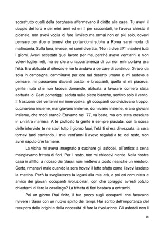 16
soprattutto quelli della borghesia affermavano il diritto alla casa. Tu avevi il
doppio dei loro e dei miei anni ed eri lì per raccontarli, te l’aveva chiesto il
giornale, non avevi voglia di fare l’inviato ma ormai non eri più solo, dovevi
pensare per due e temevi che portandomi subito a Roma sarei morta di
malinconia. Sulla luna, invece, mi sarei divertita. “Non ti diverti?”, insistevi tutti
i giorni. Avevi accettato quel lavoro per me, perché avevo vent’anni e non
volevi togliermeli, ma se c’era un’appartenenza di cui non m’importava era
l’età. Ero abituata al silenzio e me lo andavo a cercare di continuo. Giravo da
sola in campagna, camminavo per ore nel deserto umano e mi sedevo a
pensare, mi passavano davanti pastori e braccianti, quello sì mi piaceva:
gente muta che non faceva domande, abituata a lavorare com’ero stata
abituata io. Certi pomeriggi, seduta sulle pietre bianche, sentivo solo il vento.
Il frastuono dei ventenni mi innervosiva, gli occupanti condividevano troppo:
cucinavano insieme, mangiavano insieme, dormivano insieme, erano giovani
insieme, che modi erano? Eravamo nel ’77, va bene, ma ero stata cresciuta
in un’altra maniera. A te piuttosto la gente è sempre piaciuta, con la scusa
delle interviste te ne stavi tutto il giorno fuori, l’età ti si era dimezzata, la sera
tornavi tardi cantando. I miei vent’anni li avevo regalati a te: del resto, non
avrei saputo che farmene.
La vicina mi aveva insegnato a cucinare gli asfodeli, all’antica: a cena
mangiavamo frittata di fiori. Per il resto, non mi chiedevi niente. Nella nostra
casa in affitto, a ridosso dei Sassi, non mettevo a posto neanche un mestolo.
Certo, rimanevi male quando la sera trovavi il letto sfatto come l’avevi lasciato
la mattina. Però la svogliatezza la legavi alla mia età, e poi eri comunista e
amico dei giovani occupanti rivoluzionari, con che coraggio avresti potuto
chiedermi di fare la casalinga? La frittata di fiori bastava a entrambi.
Poi un giorno l’hai finito, il tuo pezzo sugli occupanti che facevano
rivivere i Sassi con un nuovo spirito dei tempi. Hai scritto dell’importanza del
recupero delle origini e della necessità di fare la rivoluzione. Gli asfodeli non li
 