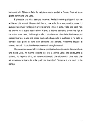17
hai nominati. Abbiamo fatto le valigie e siamo andati a Roma. Non mi sono
girata nemmeno una volta.
È passata una vita, sempre insieme. Perfetti come quei giorni non ne
abbiamo più vissuti. Siamo stati bene, ma sulla luna era un’altra cosa. Lì
avevi avuto i tuoi vent’anni: ti avevo portato i miei in dote, visto che soldi non
ne avevo, e ti avevo fatto felice. Certo, a Roma abbiamo avuto tre figli e
cambiato due case, del tuo giornale comunista sei diventato direttore e poi
cassaintegrato, la vita si è presa quello che ha potuto e qualcosa ci ha dato in
cambio. Dei giorni di luna non abbiamo più parlato. Avremmo litigato di
sicuro, perché i ricordi delle coppie non si somigliano mai.
Ho prenotato una matrimoniale e precisato che mio marito tiene molto a
una bella vista, mi hanno chiesto se era la prima volta che andavamo a
Matera, ho risposto di sì, mi hanno assicurato che ci piacerà. Una volta che
mi vedranno arrivare da sola qualcosa inventerò. Vedova è una così brutta
parola.
 