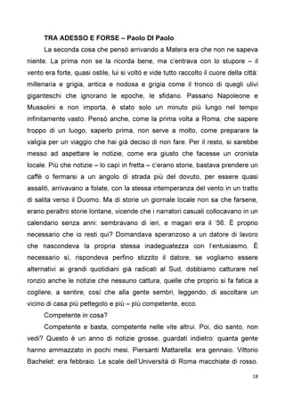 18
TRA ADESSO E FORSE – Paolo DI Paolo
La seconda cosa che pensò arrivando a Matera era che non ne sapeva
niente. La prima non se la ricorda bene, ma c’entrava con lo stupore – il
vento era forte, quasi ostile, lui si voltò e vide tutto raccolto il cuore della città:
millenaria e grigia, antica e nodosa e grigia come il tronco di quegli ulivi
giganteschi che ignorano le epoche, le sfidano. Passano Napoleone e
Mussolini e non importa, è stato solo un minuto più lungo nel tempo
infinitamente vasto. Pensò anche, come la prima volta a Roma, che sapere
troppo di un luogo, saperlo prima, non serve a molto, come preparare la
valigia per un viaggio che hai già deciso di non fare. Per il resto, si sarebbe
messo ad aspettare le notizie, come era giusto che facesse un cronista
locale. Più che notizie – lo capì in fretta – c’erano storie, bastava prendere un
caffè o fermarsi a un angolo di strada più del dovuto, per essere quasi
assaliti, arrivavano a folate, con la stessa intemperanza del vento in un tratto
di salita verso il Duomo. Ma di storie un giornale locale non sa che farsene,
erano peraltro storie lontane, vicende che i narratori casuali collocavano in un
calendario senza anni: sembravano di ieri, e magari era il ’56. È proprio
necessario che io resti qui? Domandava speranzoso a un datore di lavoro
che nascondeva la propria stessa inadeguatezza con l’entusiasmo. È
necessario sì, rispondeva perfino stizzito il datore, se vogliamo essere
alternativi ai grandi quotidiani già radicati al Sud, dobbiamo catturare nel
ronzio anche le notizie che nessuno cattura, quelle che proprio si fa fatica a
cogliere, a sentire, così che alla gente sembri, leggendo, di ascoltare un
vicino di casa più pettegolo e più – più competente, ecco.
Competente in cosa?
Competente e basta, competente nelle vite altrui. Poi, dio santo, non
vedi? Questo è un anno di notizie grosse, guardati indietro: quanta gente
hanno ammazzato in pochi mesi. Piersanti Mattarella: era gennaio. Vittorio
Bachelet: era febbraio. Le scale dell’Università di Roma macchiate di rosso.
 