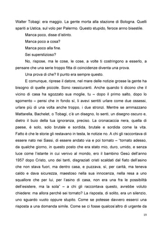 19
Walter Tobagi: era maggio. La gente morta alla stazione di Bologna. Quelli
spariti a Ustica, sul volo per Palermo. Questo stupido, feroce anno bisestile.
Manca poco, disse d’istinto.
Manca poco a cosa?
Manca poco alla fine.
Sei superstizioso?
No, rispose, ma le cose, le cose, a volte ti costringono a esserlo, a
pensare che una serie troppo fitta di coincidenze diventa una prova.
Una prova di che? Il punto era sempre questo.
E comunque, riprese il datore, nel mare delle notizie grosse la gente ha
bisogno di quelle piccole. Sono rassicuranti. Anche quando ti dicono che il
vicino di casa ha sgozzato sua moglie, tu – dopo il primo salto, dopo lo
sgomento – pensi che in fondo sì, li avevi sentiti urlare come due ossessi,
urlare più di una volta anche troppo, i due stronzi. Mentre se ammazzano
Mattarella, Bachelet, o Tobagi, c’è un disegno, lo senti, un disegno oscuro e,
dietro il buio della tua ignoranza, preciso. La cronacaccia nera, quella di
paese, è solo, solo brutale e sordida, brutale e sordida come la vita.
Fatto è che le storie gli restavano in testa, le notizie no. A chi gli raccontava di
essere nato nei Sassi, di essere andato via e poi tornato – “tornato adesso,
da qualche giorno, in questo posto che era stato mio, duro, umido, e senza
luce come l’istante in cui venivo al mondo, ero il bambino Gesù dell’anno
1957 dopo Cristo, uno dei tanti, disgraziati cristi scaldati dal fiato dell’asino
che non stava fuori, ma dentro casa, e puzzava, sì, per carità, ma teneva
caldo e dava sicurezza, maestoso nella sua innocenza, nella resa a uno
squallore che per lui, per l’asino di casa, non era una fra le possibilità
dell’esistere, ma la sola” – a chi gli raccontava questo, avrebbe voluto
chiedere: ma allora perché sei tornato? La risposta, di solito, era un silenzio,
uno sguardo vuoto oppure stupito. Come se potesse davvero esserci una
risposta a una domanda simile. Come se ci fosse qualcos’altro di urgente da
 