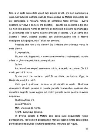 20
fare, a un certo punto della vita di tutti, proprio di tutti, che non sia tornare a
casa. Nell’autunno inoltrato, quando il buio crollava su Matera prima delle sei
del pomeriggio, e nessuna notizia gli sembrava fosse arrivata – aveva
sbagliato lui? dove e come si era distratto? – quando era costretto a dire che
no, non c’era proprio niente da scrivere, gli sembrava di essere il personaggio
di un romanzo che lo aveva insieme annoiato e sedotto. C’è un uomo che
aspetta i Tartari, aspetta, aspetta, con un’estenuazione che lo faceva
sbadigliare sulla pagina, ma i Tartari non arrivano.
Possibile che non ci sia niente? Era il datore che chiamava verso le
sette di sera.
Sì, è possibile.
No, non lo è, dappertutto – in ventiquattr’ore che ci mette questo mondo
a fare un giro – dappertutto accade qualcosa.
Qui no.
Anche un funerale può essere una notizia, a saperlo raccontare. Chi è il
morto, perché è morto.
Di che vuoi che muoiano i più? Di vecchiaia, per fortuna. Oggi, in
Basilicata, morti 2 e nati 3.
Vedi, già è qualcosa! Un nato in più rispetto ai morti… Qualcosa
dev’esserci, sforzati, pensaci, in questa giornata di novembre, qualcosa che
domattina la gente possa leggere sul nostro giornale, senza pentirsi di averlo
acquistato.
Qualcosa forse c’è.
Lo vedi? Dimmi.
Mah, una cosa da niente.
Avanti, qualunque cosa sia.
In diverse edicole di Matera oggi sono state sequestrate riviste
pornografiche. 150 copie di pubblicazioni ritenute oscene ritirate dalla polizia
per decisione del giudice istruttore Bartolomei, Tribunale dell’Aquila.
 