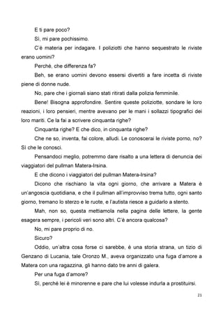 21
E ti pare poco?
Sì, mi pare pochissimo.
C’è materia per indagare. I poliziotti che hanno sequestrato le riviste
erano uomini?
Perché, che differenza fa?
Beh, se erano uomini devono essersi divertiti a fare incetta di riviste
piene di donne nude.
No, pare che i giornali siano stati ritirati dalla polizia femminile.
Bene! Bisogna approfondire. Sentire queste poliziotte, sondare le loro
reazioni, i loro pensieri, mentre avevano per le mani i sollazzi tipografici dei
loro mariti. Ce la fai a scrivere cinquanta righe?
Cinquanta righe? E che dico, in cinquanta righe?
Che ne so, inventa, fai colore, alludi. Le conoscerai le riviste porno, no?
Sì che le conosci.
Pensandoci meglio, potremmo dare risalto a una lettera di denuncia dei
viaggiatori del pullman Matera-Irsina.
E che dicono i viaggiatori del pullman Matera-Irsina?
Dicono che rischiano la vita ogni giorno, che arrivare a Matera è
un’angoscia quotidiana, e che il pullman all’improvviso trema tutto, ogni santo
giorno, tremano lo sterzo e le ruote, e l’autista riesce a guidarlo a stento.
Mah, non so, questa mettiamola nella pagina delle lettere, la gente
esagera sempre, i pericoli veri sono altri. C’è ancora qualcosa?
No, mi pare proprio di no.
Sicuro?
Oddio, un’altra cosa forse ci sarebbe, è una storia strana, un tizio di
Genzano di Lucania, tale Oronzo M., aveva organizzato una fuga d’amore a
Matera con una ragazzina, gli hanno dato tre anni di galera.
Per una fuga d’amore?
Sì, perché lei è minorenne e pare che lui volesse indurla a prostituirsi.
 