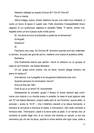 22
Abbiamo dettagli su questo Oronzo M.? Chi è? Che fa?
Poco e niente.
Allora indaga, scava, chiedi, telefona, fai per una volta il tuo mestiere, ci
vuole un tocco di epica in questi casi. Fallo diventare l’insospettabile bravo
ragazzo di cui qualunque ragazza si sarebbe fidata. Ti saluto, amico mio.
Aspetto entro un’ora il pezzo sulle riviste porno.
Sì, ma dove le trovo le poliziotte a quest’ora di domenica?
Arrangiati.
Direttore?
Sì.
Facciamo una cosa. Su Oronzo M. torniamo quando avrò più materiale.
Io domani, al posto dei giornali porno, metterei una notizia di pubblica utilità.
Sentiamo.
Che finalmente stanno per partire i lavori di restauro su un gruppo di
case di via Fiorentini, nel Sasso Barisano.
Un po’ grigia come notizia, ma va bene. Quanti alloggi entrano nel
piano di restauro?
Una decina, ma il progetto è di recuperare totalmente due rioni.
Quando pensano di concludere i lavori?
Entro la fine del 1981.
Cioè di qui a un anno? Sì, buonanotte!
Abbassando la cornetta, giusto il tempo di avere davanti agli occhi,
come una visione o un ricordo preso in prestito, la casa di quel signore nato
nel ’57 nel Sasso Barisano, proprio dalle parti di via Fiorentini, aveva detto, si
accorse – erano le 19.37 – che il telefono davanti a lui stava tremando, e
tremava la scrivania e tremava la sedia, e tremavano i libri sulle mensole e
tremava tutto. Tremavano i piedi e la terra sotto ai piedi, in un tempo che, al
contrario di quello degli ulivi, è un minuto che diventa un secolo, e non sai
nemmeno più chi sei né dove, perché è come sentire che ogni cosa, sotto e
 
