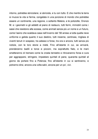 23
intorno, potrebbe sbriciolarsi, si sbriciola, e tu con tutto. E che mentre la terra
si muove la vita si ferma, congelata in una porzione di mondo che potrebbe
essere un continente, una regione, o soltanto Matera, e le poliziotte, Oronzo
M. e i geometri e gli addetti al piano di restauro, tutti fermi, immobili come i
sassi che resistono alla scossa, come animali senza più un nome e un futuro,
come l’asino che scaldava casa nell’inverno del ’56 arreso a tutta quella neve
uniforme e gelida quanto il suo destino, tutti insieme, centinaia, migliaia di
viventi tenuti in sospeso, tra adesso e forse, tra ora e ancora, tutti senza più
notizie, con le loro storie a metà. Fino all’istante in cui, se arriverà,
prenderanno badili e torce e picconi, ma soprattutto fiato, e le mani
smetteranno di tremare come la crosta terrestre e ritroveranno forza e cura
per aggrapparsi, stringere, impastare quintali di pane, quaranta quintali al
giorno da portare fino a Potenza; fino all’istante in cui si sentiranno, e
potranno dirsi, ancora una volta salvi, ancora per un po’, vivi.
 