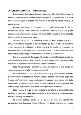 24
LA FELICITA’ A MATERA – Antonio Pascale
Questo racconto inizia da lontano, dagli anni ’70. Allora frequentavo le
medie ai salesiani e con tutta la classe venimmo in ritiro spirituale, a Matera,
prima della pasqua. Eravamo tutti maschi e ho ora ho ricordi confusi, in
bianco e nero.
Anziane silenziose e sfuggenti con lunghi scialli neri e vecchi
accovacciati contro i muri, tanti cani. L’interno di una casa, o di una grotta,
comunque un unico ambiente buio, sul muro tante pentole di rame, accanto,
tante immagini di madonne e santi.
Insomma, le orazioni, le preghiere, il silenzio. Però, sapete com’è a 13
anni, i primi impulsi sessuali, le pratiche faccio da me, e infatti, un mio amico
in un momento di solitudine- il buio, l’ombra, le grotte, e i pensieri, le
tentazioni- ecco questo mio amico ebbe un impulso - tipico di quell’età- e va
bene, capita, ma purtroppo fu beccato da un prete, Don del Pozzo.
Che preoccupato per l'andazzo, temendo che si diffondesse, prese me
e altri in disparte e ci ammonì: vi taglio le mani e ricordatevi – ci disse – che
un minuto di piacere non vale l'eternità passata all'inferno.
Dopo l'avvertimento, tornando a casa, in pullman il mio amico mi
chiese: ma come si fa a farlo durare un minuto?
Siccome ricordo la città che si allontanava, le gravine, i sassi, qualcosa
di rudimentale e di essenziale insieme, Matera per me è diventata, negli anni
il luogo dell’imprinting: come prolungare il piacere, anzi come orientarlo,
trasformarlo in sentimento di calma e pace oceanica, o un unguento che
rilassi il corpo e spalanchi i miei sensi verso panorami immensi?
Dopo l’esame di terza media con tutta la famiglia e gli amici di famiglia,
da Caserta, prendemmo la Basentana diretti a Metaponto e qualcuno disse,
andiamo a mangiare a Matera.
Ho ricordi confusi, anche lì, in bianco e nero, mi ricordo che
ascoltavano Julio Iglesias e Nicola di Bari e ricordo che stavo su un muretto
 