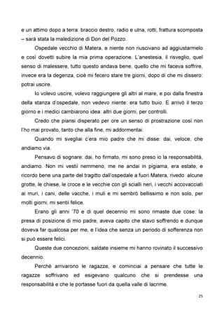 25
e un attimo dopo a terra: braccio destro, radio e ulna, rotti, frattura scomposta
– sarà stata la maledizione di Don del Pozzo.
Ospedale vecchio di Matera, e niente non riuscivano ad aggiustarmelo
e così dovetti subire la mia prima operazione. L’anestesia, il risveglio, quel
senso di malessere, tutto questo andava bene, quello che mi faceva soffrire,
invece era la degenza, cioè mi fecero stare tre giorni, dopo di che mi dissero:
potrai uscire.
Io volevo uscire, volevo raggiungere gli altri al mare, e poi dalla finestra
della stanza d’ospedale, non vedevo niente: era tutto buio. E arrivò il terzo
giorno e i medici cambiarono idea: altri due giorni, per controlli.
Credo che piansi disperato per ore un senso di prostrazione così non
l’ho mai provato, tanto che alla fine, mi addormentai.
Quando mi svegliai c’era mio padre che mi disse: dai, veloce, che
andiamo via.
Pensavo di sognare: dai, ho firmato, mi sono preso io la responsabilità,
andiamo. Non mi vestii nemmeno, me ne andai in pigiama, era estate, e
ricordo bene una parte del tragitto dall’ospedale a fuori Matera, rivedo alcune
grotte, le chiese, le croce e le vecchie con gli scialli neri, i vecchi accovacciati
ai muri, i cani, delle vacche, i muli e mi sembrò bellissimo e non solo, per
molti giorni, mi sentii felice.
Erano gli anni ’70 e di quel decennio mi sono rimaste due cose: la
presa di posizione di mio padre, aveva capito che stavo soffrendo e dunque
doveva far qualcosa per me, e l’idea che senza un periodo di sofferenza non
si può essere felici.
Queste due concezioni, saldate insieme mi hanno rovinato il successivo
decennio.
Perché arrivarono le ragazze, e cominciai a pensare che tutte le
ragazze soffrivano ed esigevano qualcuno che si prendesse una
responsabilità e che le portasse fuori da quella valle di lacrime.
 