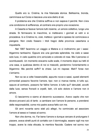 26
Quello ero io. Cristina, la mia fidanzata storica. Bellissima, bionda,
camminava sul Corso e lasciava una scia dietro di sé.
Il problema era che Cristina soffriva e non sapeva il perché. Non c’era
una condizione di sofferenza, al contrario era proprio una vocazione.
A Caserta si faceva l’amore tutti insieme, un amore collettivo, lungo una
strada. Si fermavano le macchine, si mettevano i giornali ai vetri e si
procedeva. Io e Cristina no, cioè, mettevo i giornali e spesso lei cominciava a
piangere. Non credo fossero i titoli tragici della provincia casertana a
inquietarla.
Nel 1987 facemmo un viaggio a Matera e ci inoltrammo per i sassi:
litigammo tantissimo. Eppure era una giornata splendida, tra cielo e sassi
solo luce, in cielo qualche cirro arricciato e colorato di rosa. Ma il percorso ci
scombussolò. Un momento eravamo sulle scale, il momento dopo sui tetti di
una casa, e qualcosa dentro di noi si mescolò, perdemmo l’orientamento e
litigammo: Ma perché soffri? le chiesi. Lei mi rispose: Mah? forse non
c’amiamo.
Non so se a volte l’essenzialità, appunto rocce e sassi, questi elementi
primordiali possono favorire l’amore, tipo: non ci manca niente, è tutto qui,
oppure al contrario, possono far fallire l’amore: è tutto qui? denudati, avvolti
dalla luce, senza fronzoli e orpelli, beh, c’è solo dolore e l’amore non è
amore.
Ci lasciammo e siamo al decennio successivo. Avevo capito che non
dovevo provarci più di tanto a cambiare con l’amore le persone, a prendersi
delle responsabilità, come mio padre aveva fatto con me.
Gli anni novanta sono stati più allegri, ho cominciato ad associare
l’amore al sesso e il sesso al sonno.
Non che dorma, no. Far bene l’amore e dunque cercare di prolungare il
piacere, aveva stretti punti di contatto con il dormiveglia, essere vigili ma non
troppo, avere la vista sfocata, le membra flaccide. Cadere nel sonno non
 