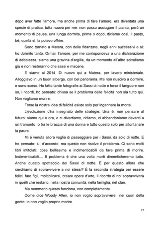 27
dopo aver fatto l’amore, ma anche prima di fare l’amore, era diventata una
specie di pratica, tutta nuova per me: non posso asciugare il pianto, però un
momento di pausa, una lunga dormita, prima o dopo, diciamo così, il pasto,
bè, quella sì, la potevo offrire.
Sono tornato a Matera, con delle fidanzate, negli anni successivi e sì:
ho dormito tanto. Ormai, l’amore, per me corrispondeva a una dichiarazione
di debolezza, siamo una gravina d’argilla, da un momento all’altro scivoliamo
giù e non resteranno che sassi e macerie.
E siamo al 2014. Di nuovo qui a Matera, per lavoro ministeriale.
Alloggiavo in un buon albergo, con bel panorama. Ma non riuscivo a dormire,
e sono sceso. Ho fatto tante fotografie ai Sassi di notte e forse il languore non
so, i ricordi, ho pensato: chissà se il problema delle felicità non sia tutto qui.
Non vogliamo morire.
Forse la nostra idea di felicità esiste solo per ingannare la morte.
L'evoluzione c'ha insegnato delle strategie. Una è: non pensare al
futuro: siamo qui e ora, e ci divertiamo, ridiamo, ci abbandoniamo davanti a
un tramonto o tra le braccia di una donna e tutto questo solo per allontanare
la paura.
Mi è venuta allora voglia di passeggiare per i Sassi, da solo di notte. E
ho pensato: sì, d’accordo: ma questo non risolve il problema. Ci sono molti
libri intitolati: cose bellissime e indimenticabili da fare prima di morire.
Indimenticabili.... Il problema è che una volta morti dimenticheremo tutto.
Anche questo spettacolo dei Sassi di notte. E per questo allora che
cerchiamo di sopravvivere a noi stessi? È la seconda strategia per essere
felici, fare figli, moltiplicarsi, creare opere d'arte, il ricordo di noi sopravviverà
in quelli che restano, nella nostra comunità, nella famiglia, nel clan.
Ma nemmeno questo funziona, non completamente.
Come dice Woody Allen, io non voglio sopravvivere nei cuori della
gente, io non voglio proprio morire.
 