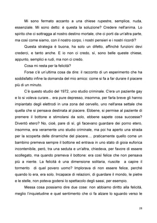 28
Mi sono fermato accanto a una chiese rupestre, semplice, nuda,
essenziale. Mi sono detto: è questa la soluzione? Credere nell'anima. Lo
spirito che ci sottragga al nostro destino mortale, che ci porti da un'altra parte,
ma così come siamo, con il nostro corpo, i nostri pensieri e i nostri ricordi?
Questa strategia è buona, ha solo un difetto, affinché funzioni devi
crederci, e tanto anche. E io non ci credo, sì, sono belle queste chiese,
appunto, semplici e rudi, ma non ci credo.
Cosa mi resta per la felicità?
Forse c’è un’ultima cosa da dire: il racconto di un esperimento che ha
soddisfatto infine la domanda del mio amico: come si fa a far durare il piacere
più di un minuto.
C’è questo studio del 1972, uno studio criminale. C'era un paziente gay
e lo si voleva curare... era pure depresso, insomma, per farla breve gli hanno
impiantato degli elettrodi in una zona del cervello, uno nell'area settale che
quella che si pensava destinata al piacere. Ebbene, si permise al paziente di
premere il bottone e stimolarsi da solo, ebbene sapete cosa successe?
Diventò etero? No, cioè, pare di sì, gli facevano guardare dei porno etero,
insomma, era veramente uno studio criminale, ma poi ha aperto una strada
per la scoperta delle dinamiche del piacere.... praticamente quello come un
bambino premeva sempre il bottone ed entrava in uno stato di gioia euforica
incontenibile, però, tra una seduta e un'altra, chiedeva, per favore di essere
scollegato, ma quando premeva il bottone: era così felice che non pensava
più a niente. La felicità è una dimensione solitaria, riuscite a capire il
tormento di quel povero uomo? Implorava di non essere felice, perché
quando lo era, era solo. Incapace di relazioni, di guardare il mondo, le pietre
e le stelle, non poteva godersi lo spettacolo degli sassi, per esempio.
Messa cosa possiamo dire due cose: non abbiamo diritto alla felicità,
meglio l’inquietudine e quel sentimento che ci fa alzare lo sguardo verso le
 