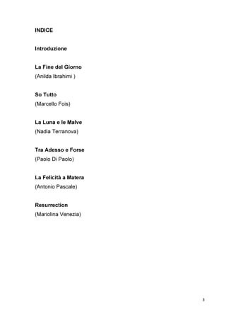3
INDICE
Introduzione
La Fine del Giorno
(Anilda Ibrahimi )
So Tutto
(Marcello Fois)
La Luna e le Malve
(Nadia Terranova)
Tra Adesso e Forse
(Paolo Di Paolo)
La Felicità a Matera
(Antonio Pascale)
Resurrection
(Mariolina Venezia)
 