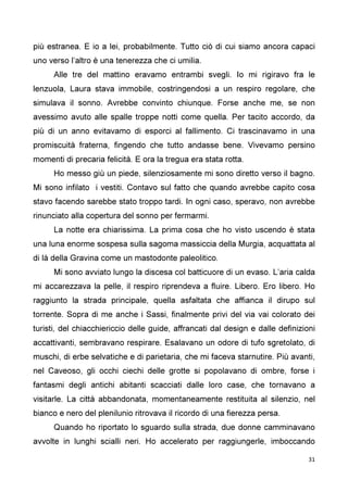 31
più estranea. E io a lei, probabilmente. Tutto ciò di cui siamo ancora capaci
uno verso l’altro è una tenerezza che ci umilia.
Alle tre del mattino eravamo entrambi svegli. Io mi rigiravo fra le
lenzuola, Laura stava immobile, costringendosi a un respiro regolare, che
simulava il sonno. Avrebbe convinto chiunque. Forse anche me, se non
avessimo avuto alle spalle troppe notti come quella. Per tacito accordo, da
più di un anno evitavamo di esporci al fallimento. Ci trascinavamo in una
promiscuità fraterna, fingendo che tutto andasse bene. Vivevamo persino
momenti di precaria felicità. E ora la tregua era stata rotta.
Ho messo giù un piede, silenziosamente mi sono diretto verso il bagno.
Mi sono infilato i vestiti. Contavo sul fatto che quando avrebbe capito cosa
stavo facendo sarebbe stato troppo tardi. In ogni caso, speravo, non avrebbe
rinunciato alla copertura del sonno per fermarmi.
La notte era chiarissima. La prima cosa che ho visto uscendo è stata
una luna enorme sospesa sulla sagoma massiccia della Murgia, acquattata al
di là della Gravina come un mastodonte paleolitico.
Mi sono avviato lungo la discesa col batticuore di un evaso. L’aria calda
mi accarezzava la pelle, il respiro riprendeva a fluire. Libero. Ero libero. Ho
raggiunto la strada principale, quella asfaltata che affianca il dirupo sul
torrente. Sopra di me anche i Sassi, finalmente privi del via vai colorato dei
turisti, del chiacchiericcio delle guide, affrancati dal design e dalle definizioni
accattivanti, sembravano respirare. Esalavano un odore di tufo sgretolato, di
muschi, di erbe selvatiche e di parietaria, che mi faceva starnutire. Più avanti,
nel Caveoso, gli occhi ciechi delle grotte si popolavano di ombre, forse i
fantasmi degli antichi abitanti scacciati dalle loro case, che tornavano a
visitarle. La città abbandonata, momentaneamente restituita al silenzio, nel
bianco e nero del plenilunio ritrovava il ricordo di una fierezza persa.
Quando ho riportato lo sguardo sulla strada, due donne camminavano
avvolte in lunghi scialli neri. Ho accelerato per raggiungerle, imboccando
 