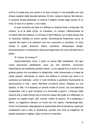32
anch’io la scala poco più avanti e mi sono trovato in una piazzetta con una
chiesa rupestre dalla facciata barocca. Di loro, nessuna traccia. Nel silenzio,
in qualche strada adiacente, si sentiva il battere ritmato degli zoccoli di un
mulo. E l’eco di un pianto, o una risata.
In quel momento nel cielo si è diffuso un chiarore forte e innaturale. Da
lontano, al di là della Civita, un tramestio, un vociare, l’affaccendarsi di
un’intera città che trasloca, mi arrivava a intermittenza, con lunghe pause che
mi facevano dubitare di averlo sentito. Dimenticando finalmente Laura, la
camera del resort e le decisioni che non riuscivamo a prendere, mi sono
mosso in quella direzione. Salivo, scendevo, attraversavo slarghi,
arrampicandomi e inoltrandomi senza accorgermene nel cuore del labirinto di
pietra.
“E ‘nnamo. Er brutooo!!!”
Improvvisamente vicino, il grido mi aveva fatto sobbalzare. Da ogni
vicolo sbucavano adolescenti, poco più che bambine. Correvano
ridacchiando ed emettendo gridolini isterici. Le ho seguite fino ai bordi di una
grande piazza che sovrastava lo strapiombo, tutta transennata e invasa da
mezzi pesanti. Schivando un asino che batteva lo zoccolo per terra e si
scaricava sul lastricato, uomini in tuta mimetica e giubbotto fluorescente la
percorrevano in tutti i sensi. Montava un’euforia carica. Sospeso su uno
spiazzo, in alto, mi è apparso un piccolo monte di roccia, con una spelonca
incastonata, che in quel momento si è illuminata a giorno. L’imbocco della
caverna era a metà ostruito da un enorme masso dal quale si è affacciato un
giovane coi capelli lunghi, alto, biondo, vestito di azzurro. Si è scatenato il
delirio. Le ragazzine urlavano un nome che non capivo, mandandogli baci.
Uomini col transistor respingevano le scalmanate oltre le transenne, qualcuno
smatassava cavi e tutto si accelerava, quando una voce al megafono ha
gridato qualcosa in inglese. Ogni rumore si è interrotto.
 