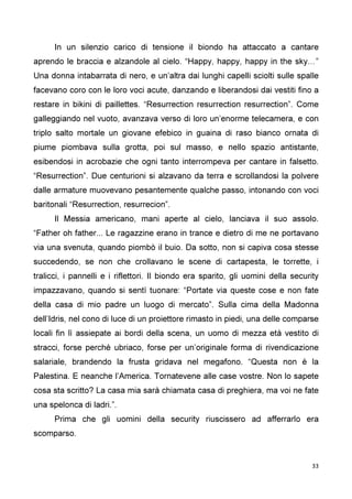 33
In un silenzio carico di tensione il biondo ha attaccato a cantare
aprendo le braccia e alzandole al cielo. “Happy, happy, happy in the sky…”
Una donna intabarrata di nero, e un’altra dai lunghi capelli sciolti sulle spalle
facevano coro con le loro voci acute, danzando e liberandosi dai vestiti fino a
restare in bikini di paillettes. “Resurrection resurrection resurrection”. Come
galleggiando nel vuoto, avanzava verso di loro un’enorme telecamera, e con
triplo salto mortale un giovane efebico in guaina di raso bianco ornata di
piume piombava sulla grotta, poi sul masso, e nello spazio antistante,
esibendosi in acrobazie che ogni tanto interrompeva per cantare in falsetto.
“Resurrection”. Due centurioni si alzavano da terra e scrollandosi la polvere
dalle armature muovevano pesantemente qualche passo, intonando con voci
baritonali “Resurrection, resurrecion”.
Il Messia americano, mani aperte al cielo, lanciava il suo assolo.
“Father oh father... Le ragazzine erano in trance e dietro di me ne portavano
via una svenuta, quando piombò il buio. Da sotto, non si capiva cosa stesse
succedendo, se non che crollavano le scene di cartapesta, le torrette, i
tralicci, i pannelli e i riflettori. Il biondo era sparito, gli uomini della security
impazzavano, quando si sentì tuonare: “Portate via queste cose e non fate
della casa di mio padre un luogo di mercato”. Sulla cima della Madonna
dell’Idris, nel cono di luce di un proiettore rimasto in piedi, una delle comparse
locali fin lì assiepate ai bordi della scena, un uomo di mezza età vestito di
stracci, forse perché ubriaco, forse per un’originale forma di rivendicazione
salariale, brandendo la frusta gridava nel megafono. “Questa non è la
Palestina. E neanche l’America. Tornatevene alle case vostre. Non lo sapete
cosa sta scritto? La casa mia sarà chiamata casa di preghiera, ma voi ne fate
una spelonca di ladri.”.
Prima che gli uomini della security riuscissero ad afferrarlo era
scomparso.
 
