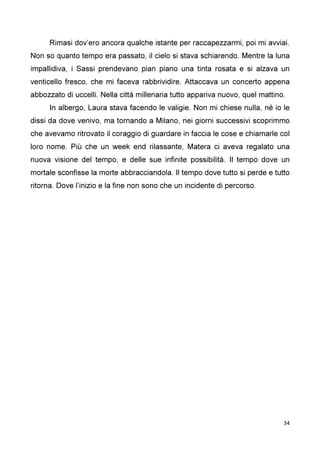 34
Rimasi dov’ero ancora qualche istante per raccapezzarmi, poi mi avviai.
Non so quanto tempo era passato, il cielo si stava schiarendo. Mentre la luna
impallidiva, i Sassi prendevano pian piano una tinta rosata e si alzava un
venticello fresco, che mi faceva rabbrividire. Attaccava un concerto appena
abbozzato di uccelli. Nella città millenaria tutto appariva nuovo, quel mattino.
In albergo, Laura stava facendo le valigie. Non mi chiese nulla, né io le
dissi da dove venivo, ma tornando a Milano, nei giorni successivi scoprimmo
che avevamo ritrovato il coraggio di guardare in faccia le cose e chiamarle col
loro nome. Più che un week end rilassante, Matera ci aveva regalato una
nuova visione del tempo, e delle sue infinite possibilità. Il tempo dove un
mortale sconfisse la morte abbracciandola. Il tempo dove tutto si perde e tutto
ritorna. Dove l’inizio e la fine non sono che un incidente di percorso.
 