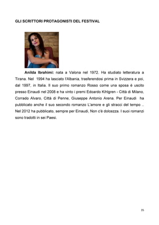 35
GLI SCRITTORI PROTAGONISTI DEL FESTIVAL
Anilda Ibrahimi: nata a Valona nel 1972. Ha studiato letteratura a
Tirana. Nel 1994 ha lasciato l'Albania, trasferendosi prima in Svizzera e poi,
dal 1997, in Italia. Il suo primo romanzo Rosso come una sposa è uscito
presso Einaudi nel 2008 e ha vinto i premi Edoardo Kihlgren - Città di Milano,
Corrado Alvaro, Città di Penne, Giuseppe Antonio Arena. Per Einaudi ha
pubblicato anche il suo secondo romanzo L'amore e gli stracci del tempo ..
Nel 2012 ha pubblicato, sempre per Einaudi, Non c'è dolcezza. I suoi romanzi
sono tradotti in sei Paesi.
 